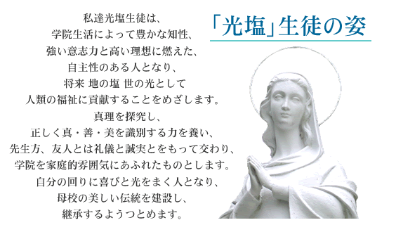 「光塩」生徒の姿 私達光塩生徒は、学院生活によって豊かな知性、強い意志力と高い理想に燃えた、自主性のある人となり、将来地の塩世の光として人類の福祉に貢献することをめざします。真理を探究し、正しく真・善・美を識別する力を養い、先生方、友人とは礼儀と誠実とをもって交わり、学院を家庭的雰囲気にあふれたものとします。自分の回りに喜びと光をまく人となり、母校の美しい伝統を建設し、継承するようつとめます。